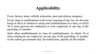 Applicability
Every factory, mine, oilfield, plantation, port and railway company.
Every shop or establishment with in the meaning of any law for the time
being in force in relation to shops and establishments in a state, in which
10 or more persons are employed, or were employed, or any day of the
preceding 12 months;
Such other establishments or class of establishments, in which 10 or
more employees are employed, on any day of the preceding 12 months,
as the central government may, by notification, specify on this behalf.
PREM KUMAR SONI 3
 