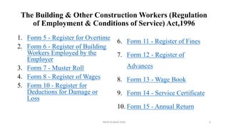 The Building & Other Construction Workers (Regulation
of Employment & Conditions of Service) Act,1996
1. Form 5 - Register for Overtime
2. Form 6 - Register of Building
Workers Employed by the
Employer
3. Form 7 - Muster Roll
4. Form 8 - Register of Wages
5. Form 10 - Register for
Deductions for Damage or
Loss
6. Form 11 - Register of Fines
7. Form 12 - Register of
Advances
8. Form 13 - Wage Book
9. Form 14 - Service Certificate
10. Form 15 - Annual Return
PREM KUMAR SONI 4
 