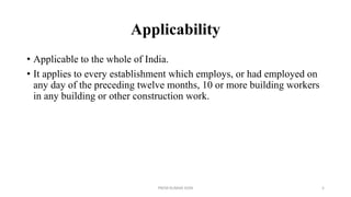 Applicability
• Applicable to the whole of India.
• It applies to every establishment which employs, or had employed on
any day of the preceding twelve months, 10 or more building workers
in any building or other construction work.
PREM KUMAR SONI 5
 