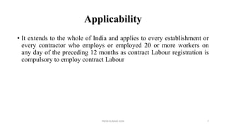 Applicability
• It extends to the whole of India and applies to every establishment or
every contractor who employs or employed 20 or more workers on
any day of the preceding 12 months as contract Labour registration is
compulsory to employ contract Labour
PREM KUMAR SONI 7
 