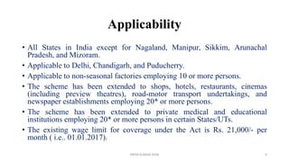Applicability
• All States in India except for Nagaland, Manipur, Sikkim, Arunachal
Pradesh, and Mizoram.
• Applicable to Delhi, Chandigarh, and Puducherry.
• Applicable to non-seasonal factories employing 10 or more persons.
• The scheme has been extended to shops, hotels, restaurants, cinemas
(including preview theatres), road-motor transport undertakings, and
newspaper establishments employing 20* or more persons.
• The scheme has been extended to private medical and educational
institutions employing 20* or more persons in certain States/UTs.
• The existing wage limit for coverage under the Act is Rs. 21,000/- per
month ( i.e.. 01.01.2017).
PREM KUMAR SONI 9
 