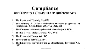 Compliance
and Various FORMs Under Different Acts
1. The Payment of Gratuity Act,1972
2. The Building & Other Construction Workers (Regulation of
Employment & Conditions of Service) Act,1996
3. The Contract Labour (Regulation & Abolition) Act, 1970
4. The Employees’ State Insurance Act, 1948
5. The Payment of Bonus Act,1965
6. The Maternity Benefit Act,1961
7. The Employees’ Provident Fund & Miscellaneous Provisions Act,
1952
PREM KUMAR SONI 1
 