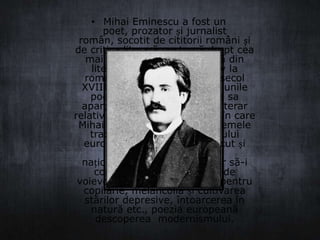 • Mihai Eminescu a fost un
poet, prozator și jurnalist
român, socotit de cititorii români și
de critica literară postumă drept cea
mai importantă voce poetică din
literatura română. Receptiv la
romantismele europene de secol
XVIII și XIX, și-a asimilat viziunile
poetice occidentale, creația sa
aparținând unui romantism literar
relativ întârziat. În momentul în care
Mihai Eminescu a recuperat temele
tradiționale ale Romantismului
european, gustul pentru trecut și
pasiunea pentru istoria
națională, căreia a dorit chiar să-i
construiască un Pantheon de
voievozi, nostalgia regresivă pentru
copilărie, melancolia și cultivarea
stărilor depresive, întoarcerea în
natură etc., poezia europeană
descoperea modernismului.

 
