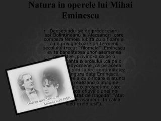 Natura in operele lui Mihai
Eminescu
• Deosebindu-se de predecesorii
sai:Bolintineanu si Alecsandri ,care
compara femeia iubita cu o floare si
cu o privighetoare ,in termenii
secolului trecut “filomela” ,Eminescu
evita banalitatea unor asemenea
procedee ,privind-o ca pe o
reprezentanta a erosului ,ca pe o
Venus Anadyomene ,ca pe aceea
care asigura prin iubire continuitatea
vietii.O singura data Eminescu
compara femeia cu o floare si atunci
magistral ,realizand o imagine
neegalata ,de o prospetime care
contine parca efluviile unei noi
geneze.(din “Atat de frageda”:”Atat
de frageda te-asameni…In calea
vieti mele iesi”).

 