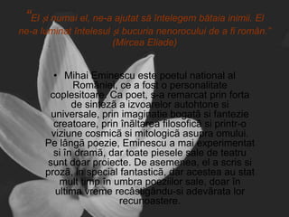 “El și numai el, ne-a ajutat să întelegem bătaia inimii. El
ne-a luminat întelesul și bucuria nenorocului de a fi român.”
(Mircea Eliade)

• Mihai Eminescu este poetul national al
României, ce a fost o personalitate
coplesitoare. Ca poet, s-a remarcat prin forta
de sintezã a izvoarelor autohtone si
universale, prin imaginatie bogatã si fantezie
creatoare, prin înãltarea filosoficã si printr-o
viziune cosmicã si mitologicã asupra omului.
Pe lângã poezie, Eminescu a mai experimentat
si în dramã, dar toate piesele sale de teatru
sunt doar proiecte. De asemenea, el a scris si
prozã, in special fantasticã, dar acestea au stat
mult timp în umbra poeziilor sale, doar în
ultima vreme recâstigându-si adevãrata lor
recunoastere.

 