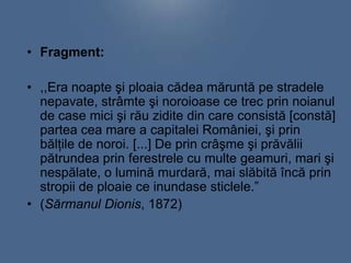 • Fragment:

• ,,Era noapte şi ploaia cădea măruntă pe stradele
nepavate, strâmte şi noroioase ce trec prin noianul
de case mici şi rău zidite din care consistă [constă]
partea cea mare a capitalei României, şi prin
bălţile de noroi. [...] De prin crâşme şi prăvălii
pătrundea prin ferestrele cu multe geamuri, mari şi
nespălate, o lumină murdară, mai slăbită încă prin
stropii de ploaie ce inundase sticlele.”
• (Sărmanul Dionis, 1872)

 