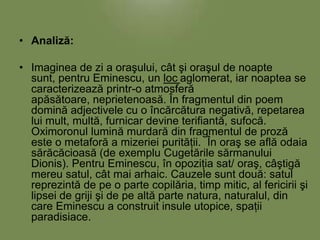 • Analiză:
• Imaginea de zi a oraşului, cât şi oraşul de noapte
sunt, pentru Eminescu, un loc aglomerat, iar noaptea se
caracterizează printr-o atmosferă
apăsătoare, neprietenoasă. În fragmentul din poem
domină adjectivele cu o încărcătura negativă, repetarea
lui mult, multă, furnicar devine terifiantă, sufocă.
Oximoronul lumină murdară din fragmentul de proză
este o metaforă a mizeriei purităţii. În oraş se află odaia
sărăcăcioasă (de exemplu Cugetările sărmanului
Dionis). Pentru Eminescu, în opoziţia sat/ oraş, câştigă
mereu satul, cât mai arhaic. Cauzele sunt două: satul
reprezintă de pe o parte copilăria, timp mitic, al fericirii şi
lipsei de griji şi de pe altă parte natura, naturalul, din
care Eminescu a construit insule utopice, spaţii
paradisiace.

 