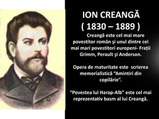 ION CREANGĂ
( 1830 – 1889 )
Creangă este cel mai mare
povestitor român şi unul dintre cei
mai mari povestitori europeni- Fraţii
Grimm, Perault şi Anderson.

Opera de maturitate este scrierea
memorialistică “Amintiri din
copilărie”.
“Povestea lui Harap-Alb” este cel mai
reprezentativ basm al lui Creangă.

 