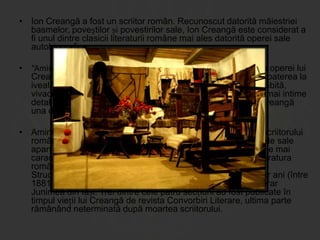 • Ion Creangă a fost un scriitor român. Recunoscut datorită măiestriei
basmelor, poveștilor și povestirilor sale, Ion Creangă este considerat a
fi unul dintre clasicii literaturii române mai ales datorită operei sale
autobiografice
• “Amintiri din copilarie” reprezintă partea cea mai personală a operei lui
Creangă. Acestea i-au stabilit reputația de mare prozator. Scoaterea la
iveală a multor provincialisme cu o putere de expresie deosebită,
vivacitatea narațiunii și sinceritatea cu care povestește cele mai intime
detalii ale vieții lui de copil, toate acestea fac din opera lui Creangă
una din cele mai însemnate opere ale literaturii române.
• Amintiri din copilărie este una dintre principalele lucrări ale scriitorului
român Ion Creangă. Cea mai mare dintre cele două lucrări ale sale
aparținând genului memorialistic, ea conține unele dintre cele mai
caracteristice exemple de narațiune la persoana întâi din literatura
română, fiind considerată de critici capodopera lui Creangă.
Structurată în capitole separate scrise de-a lungul mai multor ani (între
1881 și 1888), părți din ea au fost citite în fața cenaclului literar
Junimea din Iași. Trei dintre cele patru secțiuni au fost publicate în
timpul vieții lui Creangă de revista Convorbiri Literare, ultima parte
rămânând neterminată după moartea scriitorului.

 