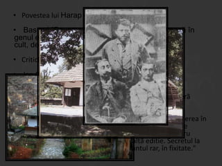 • Povestea lui Harap -Alb ( de Ion Creanga)
• Basmul "Povestea lui Harap-Alb" se încadrează în
genul epic, iar ca specie literară este un basm
cult, deoarece are un autor, Ion Creangă.
• Critici literare:
• Ion Creangã este cel mai mare povestitor român.
Particularlitãtile sale cele mai importante sunt
jovialitatea, vitalitatea si dragostea de oameni. De
aceea, majoritatea operei sale constã în povesti, o operã
originalã bazatã pe folclorul autohton.
•
Realismul rezultat din cultivarea detaliului si punerea în
evidentã a unei individualitãti stilistice apartine artei de
scriitor a lui Creangã. Întâi Creangã fixeazã o datã pentru
totdeauna textul, fãcând imposibilã o altã editie. Secretul la
Creangã stã în studiul efectelor, în cuvântul rar, în fixitate."

 