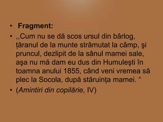 • Fragment:
• ,,Cum nu se dă scos ursul din bârlog,
ţăranul de la munte strămutat la câmp, şi
pruncul, dezlipit de la sânul mamei sale,
aşa nu mă dam eu dus din Humuleşti în
toamna anului 1855, când veni vremea să
plec la Socola, după stăruinţa mamei. “
• (Amintiri din copilărie, IV)

 