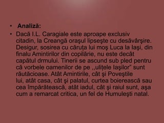 • Analiză:
• Dacă I.L. Caragiale este aproape exclusiv
citadin, la Creangă oraşul lipseşte cu desăvârşire.
Desigur, sosirea cu căruţa lui moş Luca la Iaşi, din
finalu Amintirilor din copilărie, nu este decât
capătul drmului. Tinerii se ascund sub pled pentru
că vorbele oamenilor de pe ,,uliţele Iaşilor” sunt
răutăcioase. Atât Amintirile, cât şi Poveştile
lui, atât casa, cât şi palatul, curtea boierească sau
cea împărătească, atât iadul, cât şi raiul sunt, aşa
cum a remarcat critica, un fel de Humuleşti natal.

 