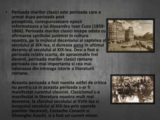 • Perioada marilor clasici este perioada care a
urmat dupa perioada post
pasoptista, corespunzatoare epocii
reformatoare a lui Alexandru Ioan Cuza (18591866). Perioada marilor clasici incepe odata cu
afirmarea spiritului junimist in cultura
noastra, pe la mijlocul deceniului al saptelea al
secolului al XIX-lea, si dureaza pana in ultimul
deceniu al secolului al XIX-lea. Desi a fost o
perioada relativ scurta, de aproximativ trei
decenii, perioada marilor clasici ramane
perioada cea mai importanta si cea mai
valoroasa din intreaga istorie a literaturii
romane.
Aceasta perioada a fost numita astfel de critica
nu pentru ca in aceasta perioada s-ar fi
manifestat curentul clasicist. Clasicismul s-a
manifestat in literatura noastra mult mai
devreme, la sfarsitul secolului al XVIII-lea si
inceputul secolului al XIX-lea prin operele
poetilor Vacaresti, Costache Conachi si
Gheorghe Asachi, si a fost un curent minor.

 