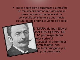 • Tot ce a scris Slavici sugereaza o atmosfera
de remarcabila autonomie interioara,in
care creatorul nu depinde atat de
conventiile constituite ale unui mediu
cultural cat de propria sa vointa de a scrie.
• Opera literară “MARA”de Ioan Slavici
este un ROMAN TRADIȚIONAL DE
TIP OBIECTIV, prin respectarea
tiparelor scrisului
convențional, accesibil, și a normelor
narațiunii omnisciente, prin
prezentarea unei lumi omogene și a
unui anumit tip de personaje.

 
