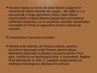  Nuvela moara cu noroc de Ioan Slavici a aparut in
volumul de debut Novele din popor , din 1881 si s-a
bucurat de o larga apreciere critica. Ioan Slavici
construieste o opera literara bazata pe cunoasterea
sufletului omenesc, cu un puternic caracter moralizator
conceptia lui fiind un argument pentru iubirea de
oameni.
 Compozitia si structura nuvelei:
 Nuvela este realista, de factura clasica, avand o
structura viguroasa unde fiecare episod aduce
elemente esentiale si absolut necesare pentru firul
epic, conflictul se desfasoara liniar si ascendent, faptele
fiind distribuite in cele 17 capitole respectandu-se
ordinea cronologica a desfasuririi actiunii

 