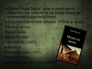  Opera „Popa Tanda” este o operă epică
deoarece are acţiune ce se poate relata pe
momentele subiectului literar.
 Acţiunea operei este plasată în timp şi spaţiu.
 Drame istorice:
Bogdan Voda
Gaspar Gratiani
Fata de birau ( 1871)
 Memorii:
Inchisorile mele ( 1921)
Amintiri ( 1924)
Lumea prin care am trecut (1924)

 