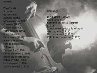 Nuvele:

Popa Tanda
Scormon
Gura satului
Budulea Taichii
Moara cu noroc (1881)
Comoara (1896)
O viata pierduta
Vatra parasita (1900)
O jertfa a vietii
Padureanca (1884)
 Piese de teatru
Fata de birau (1871)
 Povesti
Zana zorilor ( 1908)
Florita din codru ( 1908)
Ileana cea sireata (1908)
Petrea-Prostul ( 1908)
Limir-imparat ( 1908)
Spaima zmeilor ( 1908)

Romane:
Din batrani (1902)
Mara (1906)
Romanii de peste Carpati
(1911)
Zbuciumari politice la romanii
din Ungaria (1911)
Din doua lumi (1920)
Cel din urma armas (1923)

 