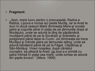 • Fragment:
• ,,Apoi, mare lucru pentru o precupeaţă, Radna e
Radna, Lipova e numai aci peste Murăş, iar la Arad te
duci în două ceasuri.Marţi dimineaţa Mara-şi scoate
şatra şi coşurile pline în piaţa de pe ţărmurele drept al
Murăşului, unde se adună la târg de săptămână
murăşenii până de pe la Sovârşin şi Soboteliu şi
podgorenii până depe la Cuvin. Joi dimineaţa ea trece
Murăşul şi întinde şatra pe ţărmurele stâng, unde se
adună bănăţenii până de pe la Făget, Căpălnaş şi
Sân-Miclăuş. Vineri noaptea, după cântatul
cocoşilor, ea pleacă la Arad, ca ziua s-o prindă cu
şatra întinsă în piaţa cea mare, unde lumea se adună
din şapte ţinuturi.’’ (Mara, 1906)

 