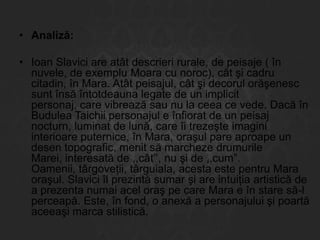 • Analiză:
• Ioan Slavici are atât descrieri rurale, de peisaje ( în
nuvele, de exemplu Moara cu noroc), cât şi cadru
citadin, în Mara. Atât peisajul, cât şi decorul orăşenesc
sunt însă întotdeauna legate de un implicit
personaj, care vibrează sau nu la ceea ce vede. Dacă în
Budulea Taichii personajul e înfiorat de un peisaj
nocturn, luminat de lună, care îi trezeşte imagini
interioare puternice, în Mara, oraşul pare aproape un
desen topografic, menit să marcheze drumurile
Marei, interesată de ,,cât’’, nu şi de ,,cum”.
Oamenii, târgoveţii, târguiala, acesta este pentru Mara
oraşul. Slavici îl prezintă sumar şi are intuiţia artistică de
a prezenta numai acel oraş pe care Mara e în stare să-l
perceapă. Este, în fond, o anexă a personajului şi poartă
aceeaşi marca stilistică.

 