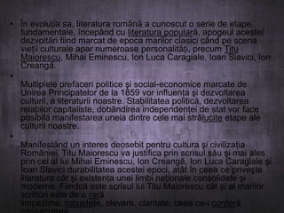 • În evoluţia sa, literatura română a cunoscut o serie de etape
fundamentale, începând cu literatura populară, apogeul acestei
dezvoltări fiind marcat de epoca marilor clasici când pe scena
vieţii culturale apar numeroase personalităţi, precum Titu
Maiorescu, Mihai Eminescu, Ion Luca Caragiale, Ioan Slavici, Ion
Creangă.
•
Multiplele prefaceri politice şi social-economice marcate de
Unirea Principatelor de la 1859 vor influenţa şi dezvoltarea
culturii, a literaturii noastre. Stabilitatea politică, dezvoltarea
relaţiilor capitaliste, dobândirea independenţei de stat vor face
posibilă manifestarea uneia dintre cele mai strălucite etape ale
culturii noastre.
•
Manifestând un interes deosebit pentru cultura şi civilizaţia
României, Titu Maiorescu va justifica prin scrisul său şi mai ales
prin cel al lui Mihai Eminescu, Ion Creangă, Ion Luca Caragiale şi
Ioan Slavici durabilitatea acestei epoci, atât în ceea ce priveşte
literatura cât şi existenţa unei limbi naţionale consolidate şi
moderne. Fiindcă este scrisul lui Titu Maiorescu cât şi al marilor
scriitori este de o rară
limpezime, robusteţe, elevare, claritate, ceea ce-i conferă

 