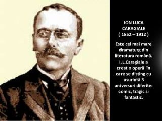 ION LUCA
CARAGIALE
( 1852 – 1912 )
Este cel mai mare
dramaturg din
literatura română.
I.L.Caragiale a
creat o operă în
care se disting cu
usurintă 3
universuri diferite:
comic, tragic si
fantastic.

 