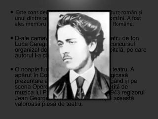  Este considerat a fi cel mai mare dramaturg român și
unul dintre cei mai importanţi scriitori români. A fost
ales membru post-mortem al Academiei Române.
 D-ale carnavalului este o piesă de teatru de Ion
Luca Caragiale. A fost scrisă pentru concursul
organizat de Teatrul Național din Capitală, pe care
autorul l-a câștigat.
 O noapte furtunoasă este o piesă de teatru. A
apărut în Convorbiri literare, cu o elogioasă
prezentare a lui Titu Maiorescu, ajungând și pe
scena Operei Române, în 1935, însoțită de
muzica lui Paul Constantinescu. În 1943 regizorul
Jean Georgescu a făcut un film după această
valoroasă piesă de teatru.

 