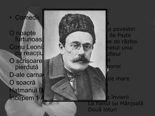 •Drame:

• Comedii:
O noapte
furtunoasă
Conu Leonida față
cu reacțiunea
O scrisoare
pierdută
D-ale carnavalului
O soacră
Hatmanul Baltag
Începem 1 Aprilie

Năpasta
Nuvele și povestiri
O făclie de Paște
În vreme de război
Din carnetul unui
vechi sufleur
Un artist
Om cu noroc
Păcat
O invenție mare
Poveste
Boborul
Noaptea învierii
La hanul lui Mânjoală
Două loturi

 