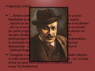  Aprecieri critice:
 “… fondul comediilor lui Caragiale este rece si cinic .
Realitatea ce el ne zugraveste nu ne poate incalzi
, necum sa ne entuziasmeze ; ea e repulsiva si va deveni
, din ce in ce mai repulsiva cu cat omenirea va inainta
pe calea progresului moral . In nici o opera clasica nu
vei gasi situatiuni de valoare ca cele pe care
dramaturgul nostru le primeste in actiunea dramatica le primeste si le mentine cu seninatatea cea mai
desavarsita - chiar la sfarsitul si dupa sfarsitul ei
.”(Mihail Dragomirescu)
 “Caragiale n-a gasit , nu l-a lasat inima sa vada ridicolul
in viata taranimii - cum n-a gasit , n-a vazut , nu l-a lasat
inima sa vada ceva omenesc in viata claselor
noua.”(G.Ibraileanu)

 