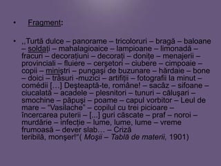 •

Fragment:

• ,,Turtă dulce – panorame – tricoloruri – bragă – baloane
– soldaţi – mahalagioaice – lampioane – limonadă –
fracuri – decoraţiuni – decoraţi – doniţe – menajerii –
provinciali – fluiere – cerşetori – ciubere – cimpoaie –
copii – miniştri – pungaşi de buzunare – hărdaie – bone
– doici – trăsuri -muzici – artifiţii – fotografii la minut –
comédii […] Deşteaptă-te, române! – sacâz – sifoane –
ciucalată – acadele – plesnitori – tunuri – căluşari –
smochine – păpuşi – poame – capul vorbitor – Leul de
mare – “Vasilache” – copilul cu trei picioare –
încercarea puterii – [...] guri căscate – praf – noroi –
murdărie – infecţie – lume, lume, lume – vreme
frumoasă – dever slab… – Criză
teribilă, monşer!”( Moşii – Tablă de materii, 1901)

 