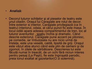 • Analiză:
• Decorul tuturor schiţelor şi al pieselor de teatru este
unul citadin. Oraşul lui Caragiale are rolul de decor.
Între exterior si interior, Caragiale privilegiază (ca în
teatru) interiorul, odaia, al cărui punct fix este masa. În
locul odăii apare adesea compartimentul de tren, loc al
tuturor aventurilor , spaţiu închis şi dramatic. Când
descrie exteriorul, Caragiale pune accent pe pitoresc,
pe comedie, iar îmbulzeala nu are nicio urmă de
tristeţe, este una veselă, caldă, lipsită de griji. Oraşul
este văzut abia atunci când este plin de oameni şi de
zgomot, în zilele de sărbătoare. Descrierea lui este
făcută numai în treacăt, de un ochi fără niciun interes
pentru peisaj (La Paşti), fie este îngroşată parodic,
preia tonul exaltat al gazetarilor(O zi solemnă).

 