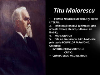 Titu Maiorescu
PRIMUL NOSTRU ESTETICIAN ŞI CRITIC
LITERAR;
3. Infiinţează cenaclul Junimea şi scrie
articole critice ( literare, culturale, de
limbă );
4. MARE ORATOR
5. Este un precursor al lui E. Lovinescu,
prin teoria FORMELOR FARA FOND.
Obiective:
• INTRODUCEREA SPIRITULUI
CRITIC;
• COMBATEREA MEDIOCRITATII
1.

 