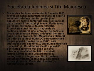 Societatea Junimea si Titu Maiorescu
• Societatea Junimea s-a fondat la 1 martie 1863
şi avea ca scop: culturalizarea maselor printr-o
serie de conferinţe numite „prelecţiuni
populare”; aceste conferinţe erau susţinute de
către membrii fondatori şi aveau diferite teme:
de religie, astronomie, folclor, filozofie.
Promovarea unei literaturi naţionale de
calitate, elaborarea unei antologii de poezie şi
proză românească. Pentru a deosebi literatura
bună de cea proastă, Titu Maiorescu a elaborat
un tratat de estetică numit „O cercetare critică
asupra poeziei române de la 1867”, care
cuprindea două capitole: „Condiţiunea materială
a poeziei” şi „Condiţiunea ideală a poeziei”.
Societatea Junimea mai avea ca scop:
introducerea alfabetului latin, a scrierii
fonetice, îmbogăţirea vocabularului cu
neologisme şi integrarea culturii româneşti în
cultura universală. În anul 1867 societatea
scoate şi revista „Convorbiri literare”, o
tipografie şi o librărie.

 