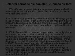 • Cele trei perioade ale societăţii Junimea au fost:
•

•

•

I. 1863-1874 are un pronunţat caracter polemic şi se manifestă în
trei direcţii: limbă, literatură şi cultură. Deviza lor era: „Intră cine
vrea, iese cine poate”.

II. 1874-1885 şedinţele se ţineau o săptămână la Bucureşti şi una
la Iaşi în casa lui Vasile Pogor. Echilibrul se schimbă prin mutarea
unei părţi din Junimea; spiritul critic scade. Este cea mai prolifică
şi bogată perioadă de publicare a unora dintre capitolele literaturii
româneşti.
III. 1885-1944 capătă un caracter preponderent, revista îşi pierde
autoritatea. Se publică mai mult literatura ştiinţifică decât
beletristică; spiritul critic scade şi în 1944 se încetează activitatea.
Maiorescu a elaborat studiul de estetică şi critică literară, primul
de acest fel cu titlul „O cercetare critică asupra poeziei române de
la 1867”. Aceasta avea 2 capitole: „Condiţia materială a poeziei”
cu care lucrează diferite părţi ale artei şi „Condiţia ideală a
poeziei”. Maiorescu arată că în poezii pot fi îmbinate în aşa fel
încât să-i trezească cititorului anumite idei, sentimente, cuvintele
sunt îmbinate în figuri de stil care trezesc în sufletul nostru
anumite trăiri sufleteşti.

 