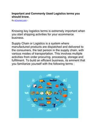 Important and Commonly Used Logistics terms you
should know.
By eCourierz.com -
Knowing key logistics terms is extremely important when
you start shipping activities for your ecommerce
business.
Supply Chain or Logistics is a system where
manufactured products are dispatched and delivered to
the consumers, the last person in the supply chain, with
various modes of transportation. This involves multiple
activities from order procuring, processing, storage and
fulfillment. To build an efficient business, its eminent that
you familiarize yourself with the following terms :
 