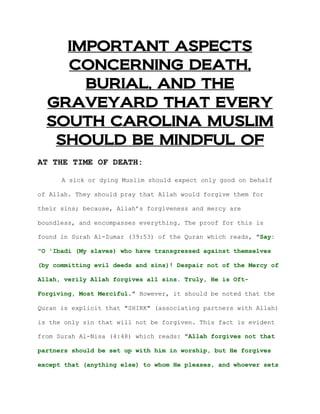 IMPORTANT ASPECTS
    CONCERNING DEATH,
      BURIAL, AND THE
  GRAVEYARD THAT EVERY
  SOUTH CAROLINA MUSLIM
   SHOULD BE MINDFUL OF
AT THE TIME OF DEATH:

      A sick or dying Muslim should expect only good on behalf

of Allah. They should pray that Allah would forgive them for

their sins; because, Allah’s forgiveness and mercy are

boundless, and encompasses everything. The proof for this is

found in Surah Al-Zumar (39:53) of the Quran which reads, "Say:

"O 'Ibadi (My slaves) who have transgressed against themselves

(by committing evil deeds and sins)! Despair not of the Mercy of

Allah, verily Allah forgives all sins. Truly, He is Oft-

Forgiving, Most Merciful." However, it should be noted that the

Quran is explicit that "SHIRK" (associating partners with Allah)

is the only sin that will not be forgiven. This fact is evident

from Surah Al-Nisa (4:48) which reads: "Allah forgives not that

partners should be set up with him in worship, but He forgives

except that (anything else) to whom He pleases, and whoever sets
 