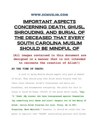 www.scmuslim.com
     IMPORTANT ASPECTS
  CONCERNING DEATH, GHUSL,
  SHROUDING, AND BURIAL OF
  THE DECEASED THAT EVERY
   SOUTH CAROLINA MUSLIM
    SHOULD BE MINDFUL OF
 (All images contained in this document are
 designed in a manner that is not intended
    to recreate the creation of Allah!)
AT THE TIME OF DEATH:

      A sick or dying Muslim should expect only good on behalf

of Allah. They should pray that Allah would forgive them for

their sins; because, Allah’s forgiveness and mercy are

boundless, and encompasses everything. The proof for this is

found in Surah Al-Zumar (39:53) of the Quran which reads, "Say:

"O 'Ibadi (My slaves) who have transgressed against themselves

(by committing evil deeds and sins)! Despair not of the Mercy of

Allah, verily Allah forgives all sins. Truly, He is Oft-

Forgiving, Most Merciful." However, it should be noted that the

Quran is explicit that "SHIRK" (associating partners with Allah)
 