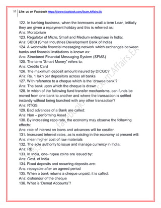 10 Like us on Facebook https://www.facebook.com/Exam.Affairs.EA
122. In banking business, when the borrowers avail a term Loan, initially
they are given a repayment holiday and this is referred as:
Ans: Moratorium
123. Regulator of Micro, Small and Medium enterprises in India:
Ans: SIDBI (Small Industries Development Bank of India)
124. A worldwide financial messaging network which exchanges between
banks and financial institutions is known as:
Ans: Structured Financial Messaging System (SFMS)
125. The term “Smart Money” refers to:
Ans: Credits Card
126. The maximum deposit amount insured by DICGC?
Ans: Rs. 1 lakh per depositors across all banks
127. With reference to a cheque which is the „drawee bank‟?
Ans: The bank upon which the cheque is drawn
128. In which of the following fund transfer mechanisms, can funds be
moved from one bank to another and where the transaction is settled
instantly without being bunched with any other transaction?
Ans: RTGS
129. Bad advances of a Bank are called:
Ans: Non – performing Asset
130. By increasing repo rate, the economy may observe the following
effects:
Ans: rate of interest on loans and advances will be costlier
131. Increased interest rates, as is existing in the economy at present will:
Ans: mean higher cost of raw materials
132. The sole authority to issue and manage currency in India:
Ans: RBI
133. In India, one- rupee coins are issued by:
Ans: Govt. of India
134. Fixed deposits and recurring deposits are:
Ans: repayable after an agreed period
135. When a bank returns a cheque unpaid, it is called:
Ans: dishonour of the cheque
136. What is „Demat Accounts‟?
 