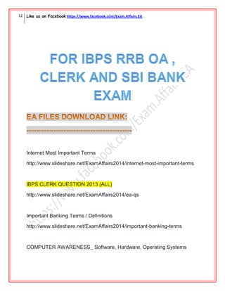 12 Like us on Facebook https://www.facebook.com/Exam.Affairs.EA
Internet Most Important Terms
http://www.slideshare.net/ExamAffairs2014/internet-most-important-terms
IBPS CLERK QUESTION 2013 (ALL)
http://www.slideshare.net/ExamAffairs2014/ea-qs
Important Banking Terms / Definitions
http://www.slideshare.net/ExamAffairs2014/important-banking-terms
COMPUTER AWARENESS_ Software, Hardware, Operating Systems
 