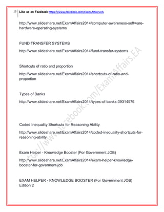 13 Like us on Facebook https://www.facebook.com/Exam.Affairs.EA
http://www.slideshare.net/ExamAffairs2014/computer-awareness-software-
hardware-operating-systems
FUND TRANSFER SYSTEMS
http://www.slideshare.net/ExamAffairs2014/fund-transfer-systems
Shortcuts of ratio and proportion
http://www.slideshare.net/ExamAffairs2014/shortcuts-of-ratio-and-
proportion
Types of Banks
http://www.slideshare.net/ExamAffairs2014/types-of-banks-39314576
Coded Inequality Shortcuts for Reasoning Ability
http://www.slideshare.net/ExamAffairs2014/coded-inequality-shortcuts-for-
reasoning-ability
Exam Helper - Knowledge Booster (For Government JOB)
http://www.slideshare.net/ExamAffairs2014/exam-helper-knowledge-
booster-for-goverment-job
EXAM HELPER - KNOWLEDGE BOOSTER (For Government JOB)
Edition 2
 