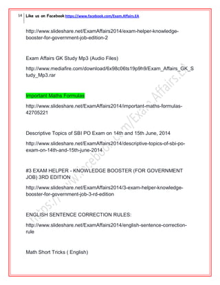 14 Like us on Facebook https://www.facebook.com/Exam.Affairs.EA
http://www.slideshare.net/ExamAffairs2014/exam-helper-knowledge-
booster-for-government-job-edition-2
Exam Affairs GK Study Mp3 (Audio Files)
http://www.mediafire.com/download/6x98c06ts19p9h9/Exam_Affairs_GK_S
tudy_Mp3.rar
Important Maths Formulas
http://www.slideshare.net/ExamAffairs2014/important-maths-formulas-
42705221
Descriptive Topics of SBI PO Exam on 14th and 15th June, 2014
http://www.slideshare.net/ExamAffairs2014/descriptive-topics-of-sbi-po-
exam-on-14th-and-15th-june-2014
#3 EXAM HELPER - KNOWLEDGE BOOSTER (FOR GOVERNMENT
JOB) 3RD EDITION
http://www.slideshare.net/ExamAffairs2014/3-exam-helper-knowledge-
booster-for-government-job-3-rd-edition
ENGLISH SENTENCE CORRECTION RULES:
http://www.slideshare.net/ExamAffairs2014/english-sentence-correction-
rule
Math Short Tricks ( English)
 