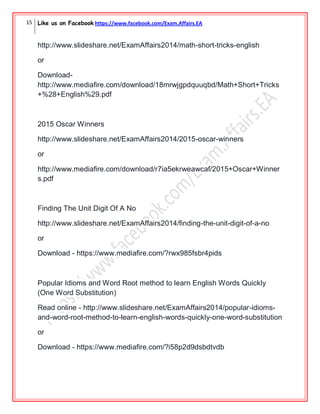 15 Like us on Facebook https://www.facebook.com/Exam.Affairs.EA
http://www.slideshare.net/ExamAffairs2014/math-short-tricks-english
or
Download-
http://www.mediafire.com/download/18mrwjgpdquuqbd/Math+Short+Tricks
+%28+English%29.pdf
2015 Oscar Winners
http://www.slideshare.net/ExamAffairs2014/2015-oscar-winners
or
http://www.mediafire.com/download/r7ia5ekrweawcaf/2015+Oscar+Winner
s.pdf
Finding The Unit Digit Of A No
http://www.slideshare.net/ExamAffairs2014/finding-the-unit-digit-of-a-no
or
Download - https://www.mediafire.com/?rwx985fsbr4pids
Popular Idioms and Word Root method to learn English Words Quickly
(One Word Substitution)
Read online - http://www.slideshare.net/ExamAffairs2014/popular-idioms-
and-word-root-method-to-learn-english-words-quickly-one-word-substitution
or
Download - https://www.mediafire.com/?i58p2d9dsbdtvdb
 