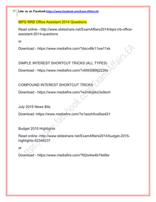17 Like us on Facebook https://www.facebook.com/Exam.Affairs.EA
IBPS RRB Office Assistant 2014 Questions
Read online - http://www.slideshare.net/ExamAffairs2014/ibps-rrb-office-
assistant-2014-questions
or
Download - https://www.mediafire.com/?docv6lk11ow11xk
SIMPLE INTEREST SHORTCUT TRICKS (ALL TYPES)
Download - https://www.mediafire.com/?v6t93089tj2226s
COMPOUND INTEREST SHORTCUT TRICKS
Download - https://www.mediafire.com/?w2n8cjbko3x9avh
July 2015 News Bits
Download -https://www.mediafire.com/?e1aooh0va9xa421
Budget 2015 Highlights
Read online -http://www.slideshare.net/ExamAffairs2014/budget-2015-
highlights-52346237
or
Download - https://www.mediafire.com/?fd2oi4w4b74e6te
 