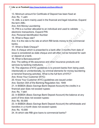 2 Like us on Facebook https://www.facebook.com/Exam.Affairs.EA
13. Minimum amount for Certificate of Deposit has been fixed at:
Ans: Rs. 1 Lakh
14. AML is a term mainly used in the financial and legal industries. Expand
the term AML:
Ans: Anti Money Laundering
15. PIN is a number allocated to an individual and used to validate
electronic transactions. Expand PIN:
Ans: Personal Identification Number
16. What is Repo rate?
Ans: It is the rate is the rate at which RBI lends money to the commercial
banks.
17. What is Stale Cheque?
Ans: A cheque which is presented to a bank after 3 months from date of
issue is considered as stale cheque and will often not be honored for cash
or deposit at a bank.
18. What is Bancassurance?
Ans: The selling of life assurance and other insurance products and
services by banking institutions.
19. The objective of KYC guidelines is to prevent banks from being used,
intentionally or unintentionally, by criminal elements for money laundering
or terrorist financing activities. What is the full form of KYC?
Ans: Know Your Customer (KYC)
20. Know Your Customer (KYC) guidelines are issued under:
Ans: Section 35A of the Banking Regulation Act, 1949
21. In BSBDA (Basic Savings Bank Deposit Account) the credits in a
financial year does not exceed rupees:
Ans: Rs. 1 lakh
22. In BSBDA (Basic Savings Bank Deposit Account) the balance at any
point of time does not exceed rupees:
Ans: Rs. 50,000
23. In BSBDA (Basic Savings Bank Deposit Account) the withdrawals and
transfers in a month does not exceed rupees:
Ans: Rs. 10,000
24. At which rate RBI give loans to commercial banks?
 