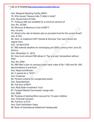 7 Like us on Facebook https://www.facebook.com/Exam.Affairs.EA
Ans: Marginal Standing Facility (MSF)
76. Who issues Treasury bills (T-bills) in India?
Ans: Government of India
77. Treasury bills are available for a minimum amount of:
Ans: Rs. 25,000
78. Minimum & Maximum Limit of NEFT:
Ans: no limit
79. What is the rate of interest rate on provident fund for the current fiscal?
Ans: 8.75%
80. Govt. to implement GST (Goods & Services Tax) new indirect tax
regime from:
Ans: 1st April 2016
81. RBI extends deadline for exchanging pre-2005 currency from June 30,
2015 to
Ans: December 31, 2015
82. How much amount RBI allows in 'Tap and pay' transactions without
PIN?
Ans: Rs. 2000
83. RBI lifted a ban on carrying Indian bank notes of Rs 1,000 and Rs. 500
denominations to and from:
Ans: Nepal and Bhutan
84. C stands for in "KYC":
Ans: Customer
85. Pension scheme for unorganized sector:
Ans: Swavalamban
86. Full form of REIT:
Ans: Real State Investment Trust
87. Forward Market Commission merge with:
Ans: SEBI
88. Purpose of starting Minor account for 10 years children:
Ans: Financial inclusion
89. Full form of CVV:
Ans: Card Verification Value
90. Bank of International Settlement headquarter:
 