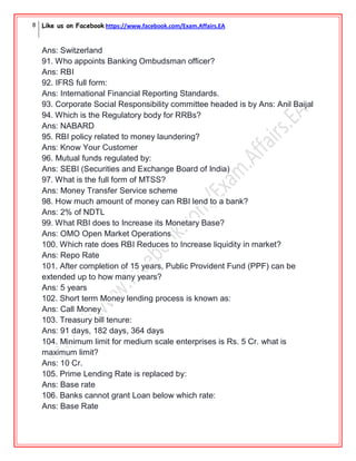8 Like us on Facebook https://www.facebook.com/Exam.Affairs.EA
Ans: Switzerland
91. Who appoints Banking Ombudsman officer?
Ans: RBI
92. IFRS full form:
Ans: International Financial Reporting Standards.
93. Corporate Social Responsibility committee headed is by Ans: Anil Baijal
94. Which is the Regulatory body for RRBs?
Ans: NABARD
95. RBI policy related to money laundering?
Ans: Know Your Customer
96. Mutual funds regulated by:
Ans: SEBI (Securities and Exchange Board of India)
97. What is the full form of MTSS?
Ans: Money Transfer Service scheme
98. How much amount of money can RBI lend to a bank?
Ans: 2% of NDTL
99. What RBI does to Increase its Monetary Base?
Ans: OMO Open Market Operations
100. Which rate does RBI Reduces to Increase liquidity in market?
Ans: Repo Rate
101. After completion of 15 years, Public Provident Fund (PPF) can be
extended up to how many years?
Ans: 5 years
102. Short term Money lending process is known as:
Ans: Call Money
103. Treasury bill tenure:
Ans: 91 days, 182 days, 364 days
104. Minimum limit for medium scale enterprises is Rs. 5 Cr. what is
maximum limit?
Ans: 10 Cr.
105. Prime Lending Rate is replaced by:
Ans: Base rate
106. Banks cannot grant Loan below which rate:
Ans: Base Rate
 