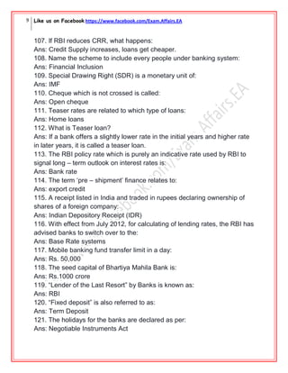 9 Like us on Facebook https://www.facebook.com/Exam.Affairs.EA
107. If RBI reduces CRR, what happens:
Ans: Credit Supply increases, loans get cheaper.
108. Name the scheme to include every people under banking system:
Ans: Financial Inclusion
109. Special Drawing Right (SDR) is a monetary unit of:
Ans: IMF
110. Cheque which is not crossed is called:
Ans: Open cheque
111. Teaser rates are related to which type of loans:
Ans: Home loans
112. What is Teaser loan?
Ans: If a bank offers a slightly lower rate in the initial years and higher rate
in later years, it is called a teaser loan.
113. The RBI policy rate which is purely an indicative rate used by RBI to
signal long – term outlook on interest rates is:
Ans: Bank rate
114. The term „pre – shipment‟ finance relates to:
Ans: export credit
115. A receipt listed in India and traded in rupees declaring ownership of
shares of a foreign company:
Ans: Indian Depository Receipt (IDR)
116. With effect from July 2012, for calculating of lending rates, the RBI has
advised banks to switch over to the:
Ans: Base Rate systems
117. Mobile banking fund transfer limit in a day:
Ans: Rs. 50,000
118. The seed capital of Bhartiya Mahila Bank is:
Ans: Rs.1000 crore
119. “Lender of the Last Resort” by Banks is known as:
Ans: RBI
120. “Fixed deposit” is also referred to as:
Ans: Term Deposit
121. The holidays for the banks are declared as per:
Ans: Negotiable Instruments Act
 