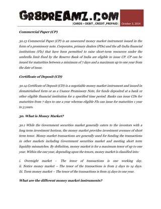 [CARDS – DEBIT , CREDIT ,PREPAID] October 3, 2014 
Commercial Paper (CP) 30.13 Commercial Paper (CP) is an unsecured money market instrument issued in the form of a promissory note. Corporates, primary dealers (PDs) and the all-India financial institutions (FIs) that have been permitted to raise short-term resources under the umbrella limit fixed by the Reserve Bank of India are eligible to issue CP. CP can be issued for maturities between a minimum of 7 days and a maximum up to one year from the date of issue. Certificate of Deposit (CD) 30.14 Certificate of Deposit (CD) is a negotiable money market instrument and issued in dematerialised form or as a Usance Promissory Note, for funds deposited at a bank or other eligible financial institution for a specified time period. Banks can issue CDs for maturities from 7 days to one a year whereas eligible FIs can issue for maturities 1 year to 3 years. 30. What is Money Market? 30.1 While the Government securities market generally caters to the investors with a long term investment horizon, the money market provides investment avenues of short term tenor. Money market transactions are generally used for funding the transactions in other markets including Government securities market and meeting short term liquidity mismatches. By definition, money market is for a maximum tenor of up to one year. Within the one year, depending upon the tenors, money market is classified into: i. Overnight market - The tenor of transactions is one working day. ii. Notice money market – The tenor of the transactions is from 2 days to 14 days. Iii. Term money market – The tenor of the transactions is from 15 days to one year. What are the different money market instruments?  