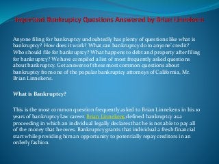 Anyone filing for bankruptcy undoubtedly has plenty of questions like what is
bankruptcy? How does it work? What can bankruptcy do to anyone’ credit?
Who should file for bankruptcy? What happens to debt and property after filing
for bankruptcy? We have compiled a list of most frequently asked questions
about bankruptcy. Get answers of these most common questions about
bankruptcy from one of the popular bankruptcy attorneys of California, Mr.
Brian Linnekens.
What is Bankruptcy?
This is the most common question frequently asked to Brian Linnekens in his 10
years of bankruptcy law career. Brian Linnekens defined bankruptcy as a
proceeding in which an individual legally declares that he is not able to pay all
of the money that he owes. Bankruptcy grants that individual a fresh financial
start while providing him an opportunity to potentially repay creditors in an
orderly fashion.
 