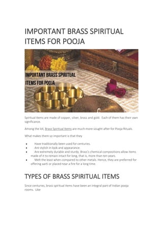 IMPORTANT BRASS SPIRITUAL
ITEMS FOR POOJA
Spiritual items are made of copper, silver, brass and gold. Each of them has their own
significance.
Among the lot, Brass Spiritual Items are much more sought-after for Pooja Rituals.
What makes them so important is that they
 Have traditionally been used for centuries.
 Are stylish in look and appearance.
 Are extremely durable and sturdy. Brass’s chemical compositions allow items
made of it to remain intact for long, that is, more than ten years.
 Melt the least when compared to other metals. Hence, they are preferred for
offering aarti or placed near a fire for a long time.
TYPES OF BRASS SPIRITUAL ITEMS
Since centuries, brass spiritual items have been an integral part of Indian pooja
rooms. Like
 