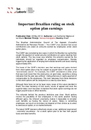 Important Brazilian ruling on stock
option plan earnings
Publication Date: 28 May 2014 | Author(s): Luiz Guilherme Migliora &
Ian Muniz Member Firm(s): Veirano Advogados Country: Brazil
The Brazilian Administrative Council of Tax Appeals (Conselho
Administrivo de Recursos Fiscais – “the CARF”) has decided that social
contributions are owed on amounts earned by employees under stock
option plans.
The CARF was considering two cases in which the Brazilian tax authorities
sought the payment of social security contributions on gains resulting from
stock options. The key issue was whether the amounts earned by the
individuals should be regarded as employee compensation, thereby
triggering the application of employment-related benefits and taxes totaling
approximately 60%.
The basis of the CARF’s decision was that earnings and gains derived
from stock option plans may be subject to payroll taxes if the plan is not
“economically sound”. For example, the CARF considered a strike price
that was much lower than the stock price, on grant date, would be a strong
indication that the plan was artificial - hiding what was in reality payment of
compensation to the employees. The main takeaway from these decisions
is that stock options will be analyzed on a case-by-case basis.
Although there have not so far been many cases of this nature decided in
Brazil, the clear tendency of trial courts, courts of appeal and even the
superior labor court has been to declare that stock option earnings do not
trigger payroll taxes or affect benefits.
The rationale behind the previous decisions was clear. Stock options
involve the possibility of two employees in the same position having
different gains: the inherent uncertainty makes it impossible to consider
such benefits as having the nature of salary. Salary is something
employees can count on and does not depend on their choice as to when
to exercise an option, or on market behavior.
The latest CARF decisions effectively create a new, additional requirement
- economic soundness - for a stock option plan to be free from payroll
taxes and labor benefits.
 